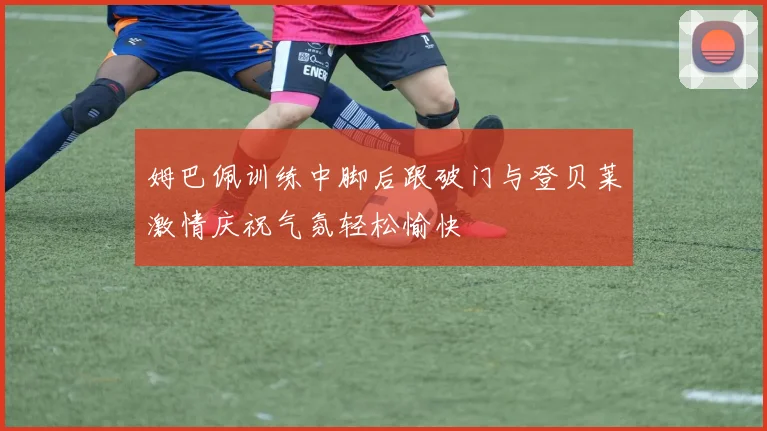 姆巴佩训练中脚后跟破门与登贝莱激情庆祝气氛轻松愉快