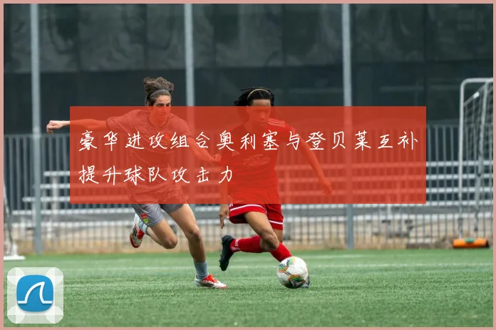 豪华进攻组合奥利塞与登贝莱互补提升球队攻击力