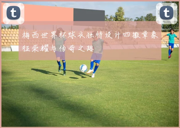 梅西世界杯球衣独特设计四徽章象征荣耀与传奇之路