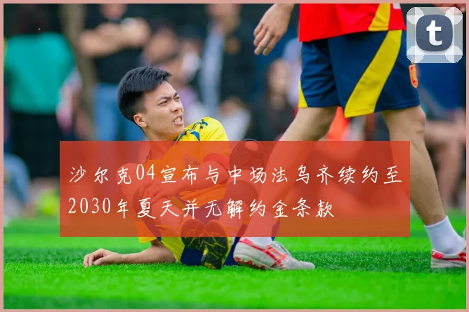 沙尔克04宣布与中场法乌齐续约至2030年夏天并无解约金条款