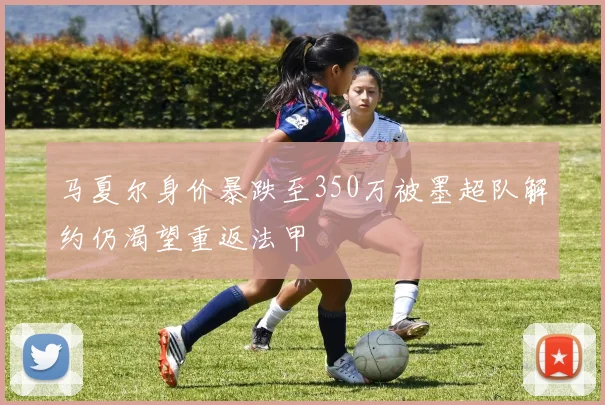 马夏尔身价暴跌至350万被墨超队解约仍渴望重返法甲