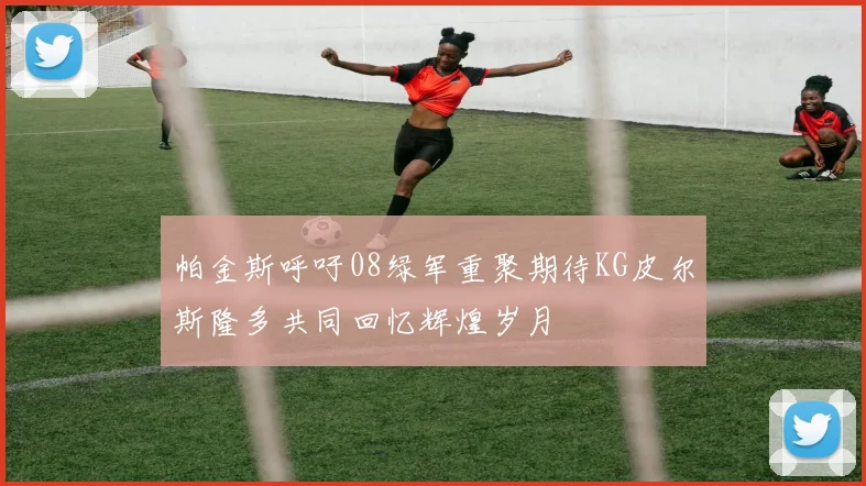 帕金斯呼吁08绿军重聚期待KG皮尔斯隆多共同回忆辉煌岁月