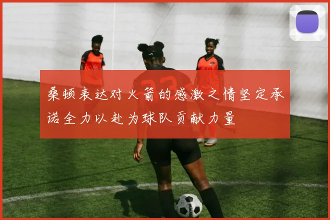 桑顿表达对火箭的感激之情坚定承诺全力以赴为球队贡献力量