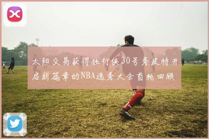 太阳交易获得独行侠30号秀皮特开启新篇章的NBA选秀大会首轮回顾