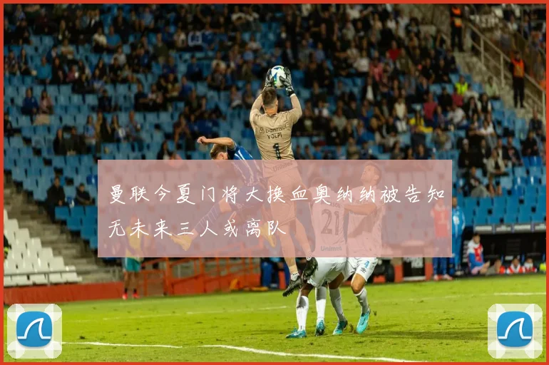曼联今夏门将大换血奥纳纳被告知无未来三人或离队