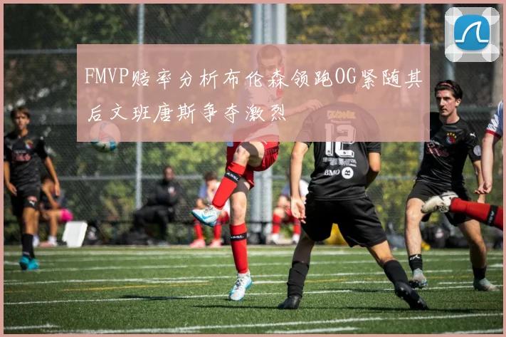 FMVP赔率分析布伦森领跑OG紧随其后文班唐斯争夺激烈