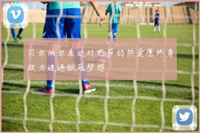贝尔纳尔表达对巴萨的热爱愿终身效力追逐欧冠梦想