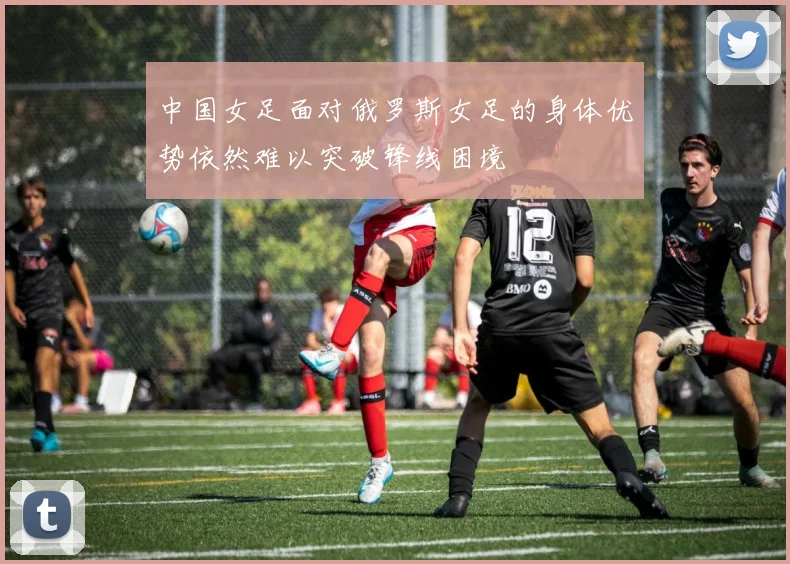 中国女足面对俄罗斯女足的身体优势依然难以突破锋线困境